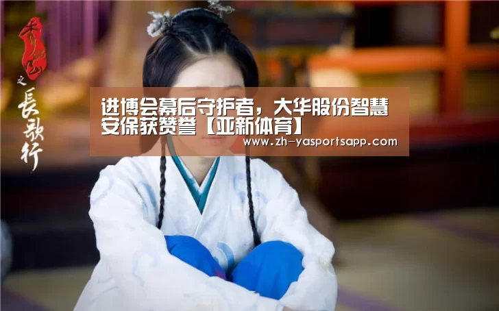 进博会幕后守护者，大华股份智慧安保获赞誉【亚新体育】